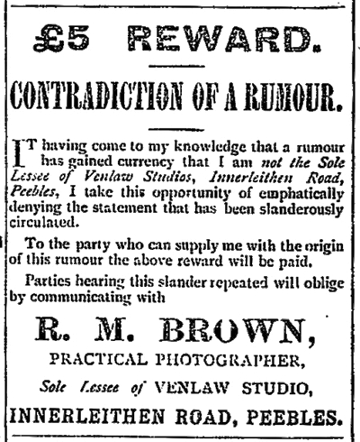 £5 REWARD. CONTRADICTION  RUMOUR.
Sole Lessee Venlaw Studios, Innerleithen Road,
emphatically denying statement slanderously circulated.
R. M. BROWN,
PRACTICAL PHOTOGRAPHER